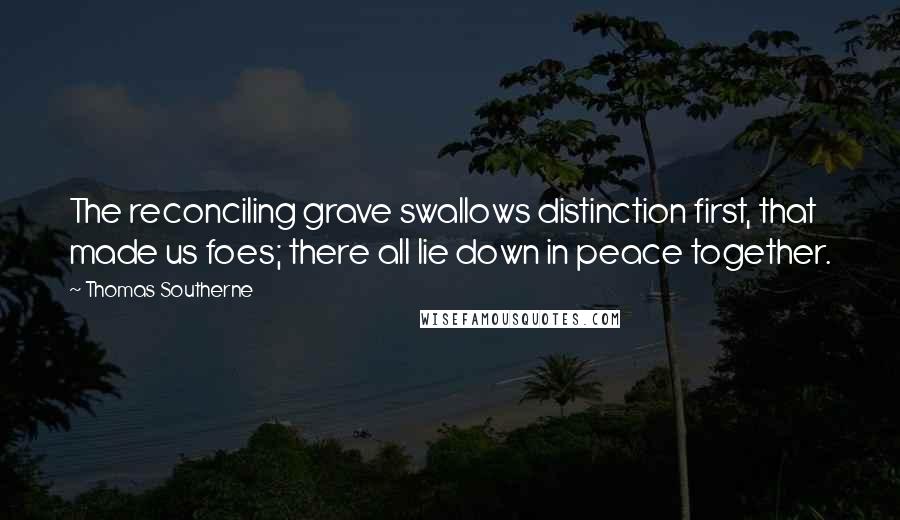 Thomas Southerne Quotes: The reconciling grave swallows distinction first, that made us foes; there all lie down in peace together.