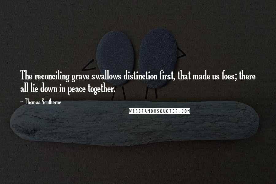 Thomas Southerne Quotes: The reconciling grave swallows distinction first, that made us foes; there all lie down in peace together.