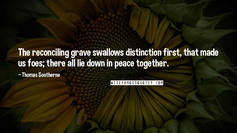 Thomas Southerne Quotes: The reconciling grave swallows distinction first, that made us foes; there all lie down in peace together.