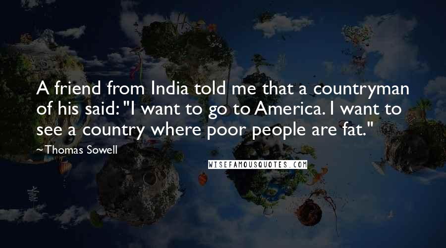 Thomas Sowell Quotes: A friend from India told me that a countryman of his said: "I want to go to America. I want to see a country where poor people are fat."
