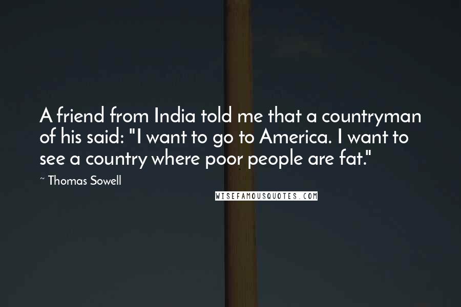Thomas Sowell Quotes: A friend from India told me that a countryman of his said: "I want to go to America. I want to see a country where poor people are fat."