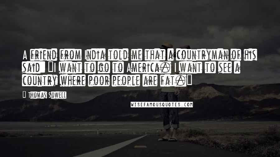 Thomas Sowell Quotes: A friend from India told me that a countryman of his said: "I want to go to America. I want to see a country where poor people are fat."