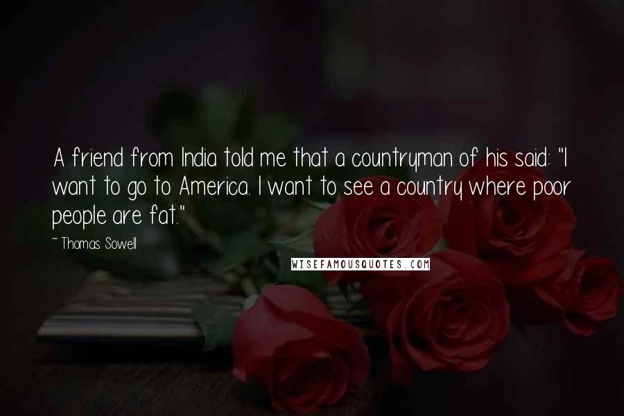 Thomas Sowell Quotes: A friend from India told me that a countryman of his said: "I want to go to America. I want to see a country where poor people are fat."