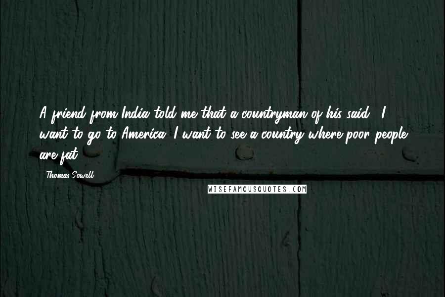 Thomas Sowell Quotes: A friend from India told me that a countryman of his said: "I want to go to America. I want to see a country where poor people are fat."
