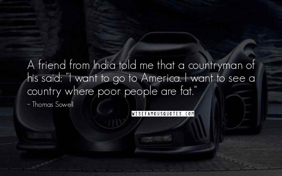 Thomas Sowell Quotes: A friend from India told me that a countryman of his said: "I want to go to America. I want to see a country where poor people are fat."