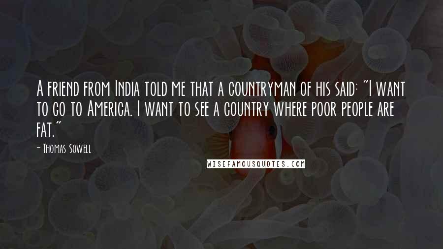 Thomas Sowell Quotes: A friend from India told me that a countryman of his said: "I want to go to America. I want to see a country where poor people are fat."