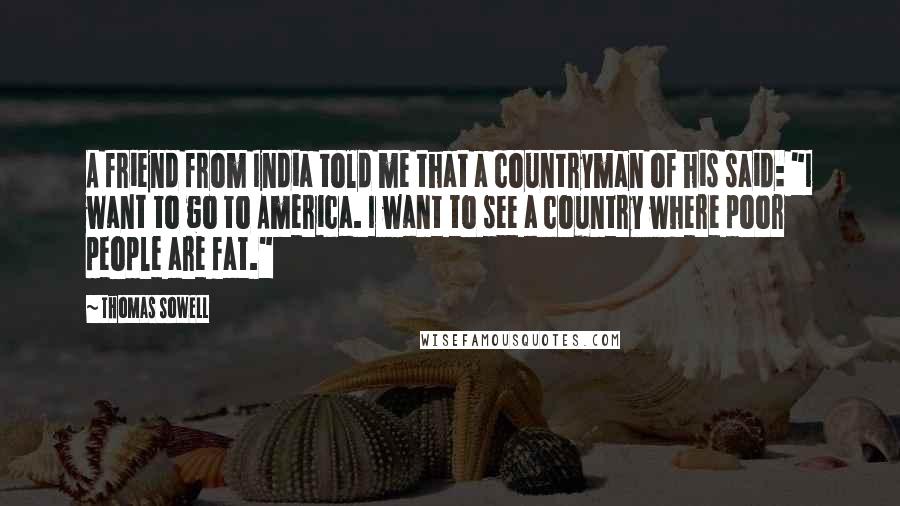 Thomas Sowell Quotes: A friend from India told me that a countryman of his said: "I want to go to America. I want to see a country where poor people are fat."
