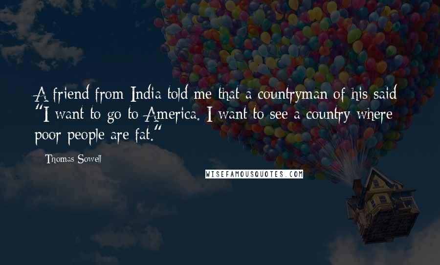 Thomas Sowell Quotes: A friend from India told me that a countryman of his said: "I want to go to America. I want to see a country where poor people are fat."