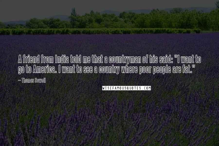 Thomas Sowell Quotes: A friend from India told me that a countryman of his said: "I want to go to America. I want to see a country where poor people are fat."
