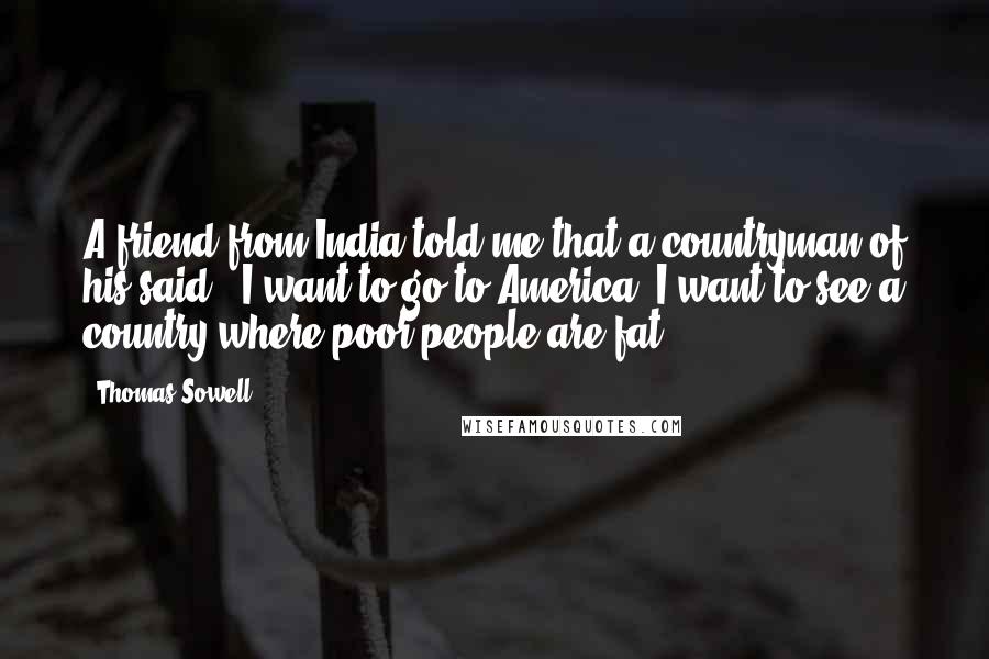Thomas Sowell Quotes: A friend from India told me that a countryman of his said: "I want to go to America. I want to see a country where poor people are fat."