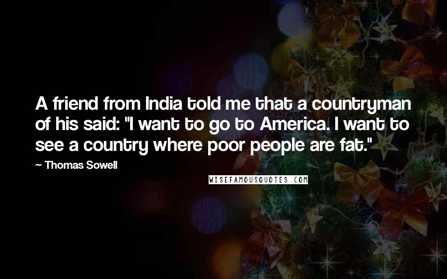 Thomas Sowell Quotes: A friend from India told me that a countryman of his said: "I want to go to America. I want to see a country where poor people are fat."