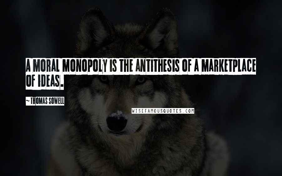 Thomas Sowell Quotes: A moral monopoly is the antithesis of a marketplace of ideas.