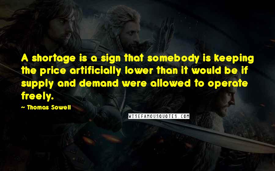 Thomas Sowell Quotes: A shortage is a sign that somebody is keeping the price artificially lower than it would be if supply and demand were allowed to operate freely.