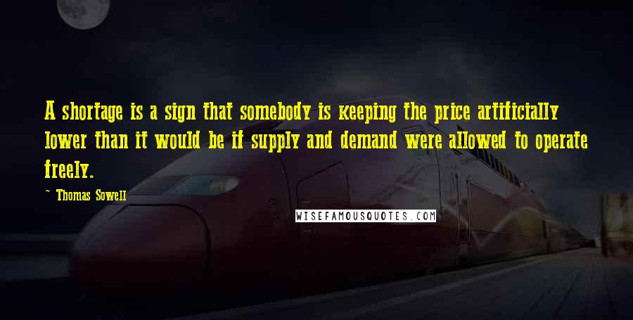Thomas Sowell Quotes: A shortage is a sign that somebody is keeping the price artificially lower than it would be if supply and demand were allowed to operate freely.