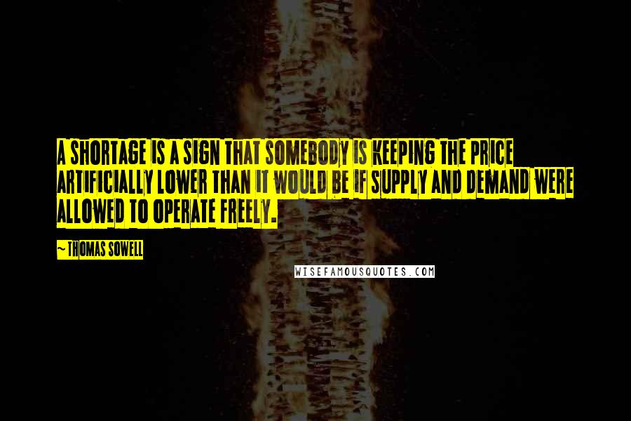 Thomas Sowell Quotes: A shortage is a sign that somebody is keeping the price artificially lower than it would be if supply and demand were allowed to operate freely.