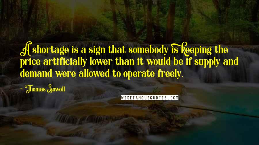 Thomas Sowell Quotes: A shortage is a sign that somebody is keeping the price artificially lower than it would be if supply and demand were allowed to operate freely.
