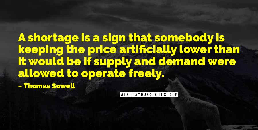 Thomas Sowell Quotes: A shortage is a sign that somebody is keeping the price artificially lower than it would be if supply and demand were allowed to operate freely.