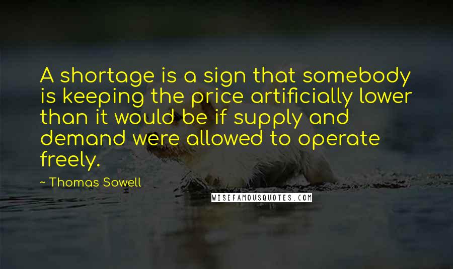 Thomas Sowell Quotes: A shortage is a sign that somebody is keeping the price artificially lower than it would be if supply and demand were allowed to operate freely.