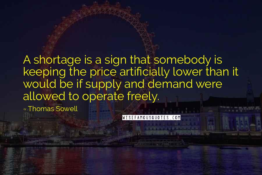Thomas Sowell Quotes: A shortage is a sign that somebody is keeping the price artificially lower than it would be if supply and demand were allowed to operate freely.