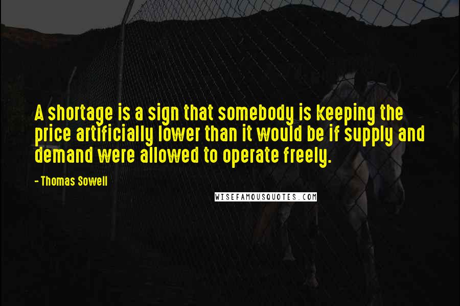 Thomas Sowell Quotes: A shortage is a sign that somebody is keeping the price artificially lower than it would be if supply and demand were allowed to operate freely.