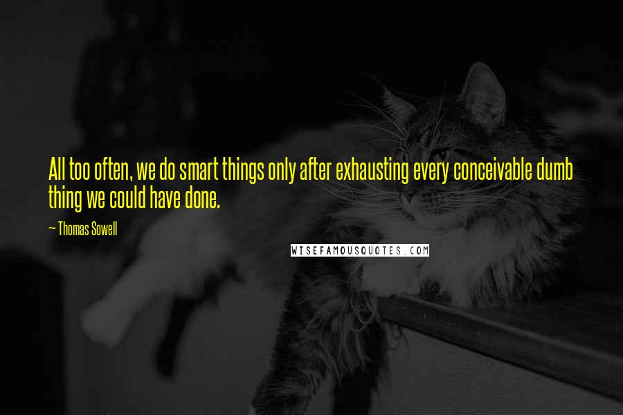 Thomas Sowell Quotes: All too often, we do smart things only after exhausting every conceivable dumb thing we could have done.