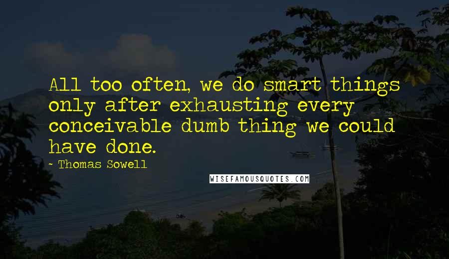 Thomas Sowell Quotes: All too often, we do smart things only after exhausting every conceivable dumb thing we could have done.