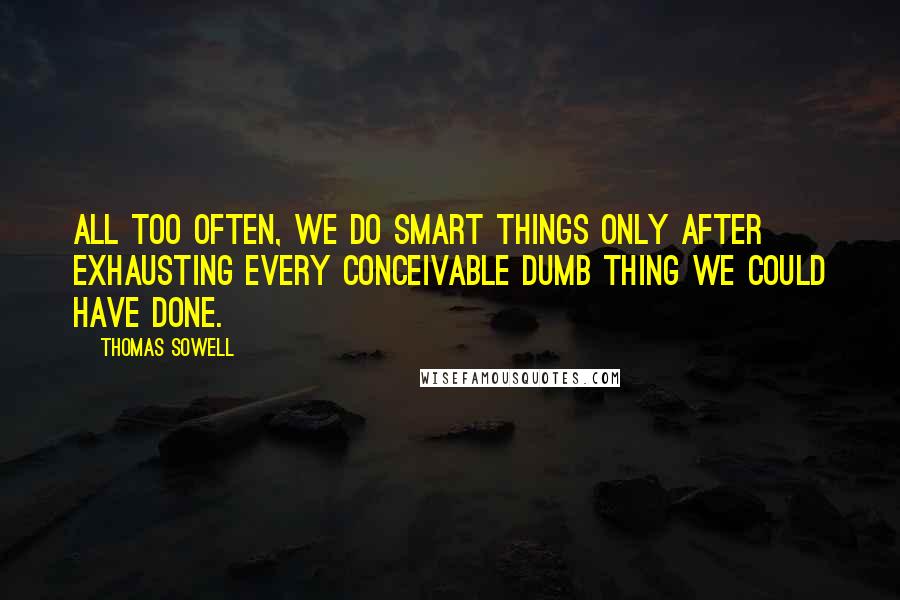 Thomas Sowell Quotes: All too often, we do smart things only after exhausting every conceivable dumb thing we could have done.