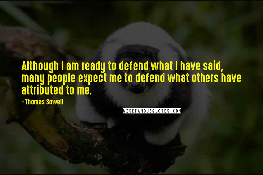 Thomas Sowell Quotes: Although I am ready to defend what I have said, many people expect me to defend what others have attributed to me.