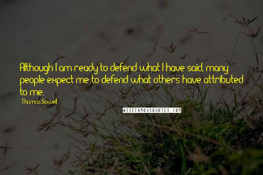 Thomas Sowell Quotes: Although I am ready to defend what I have said, many people expect me to defend what others have attributed to me.