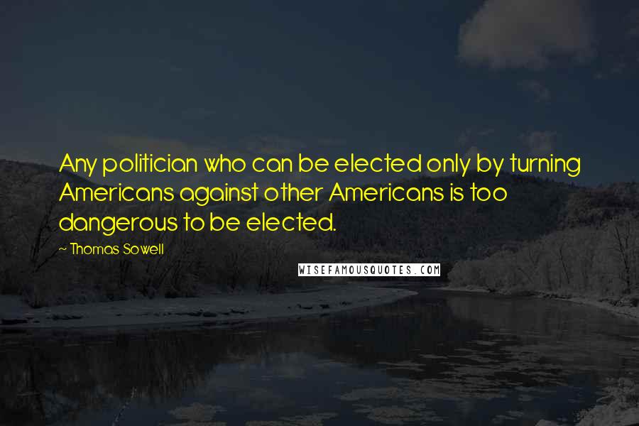 Thomas Sowell Quotes: Any politician who can be elected only by turning Americans against other Americans is too dangerous to be elected.