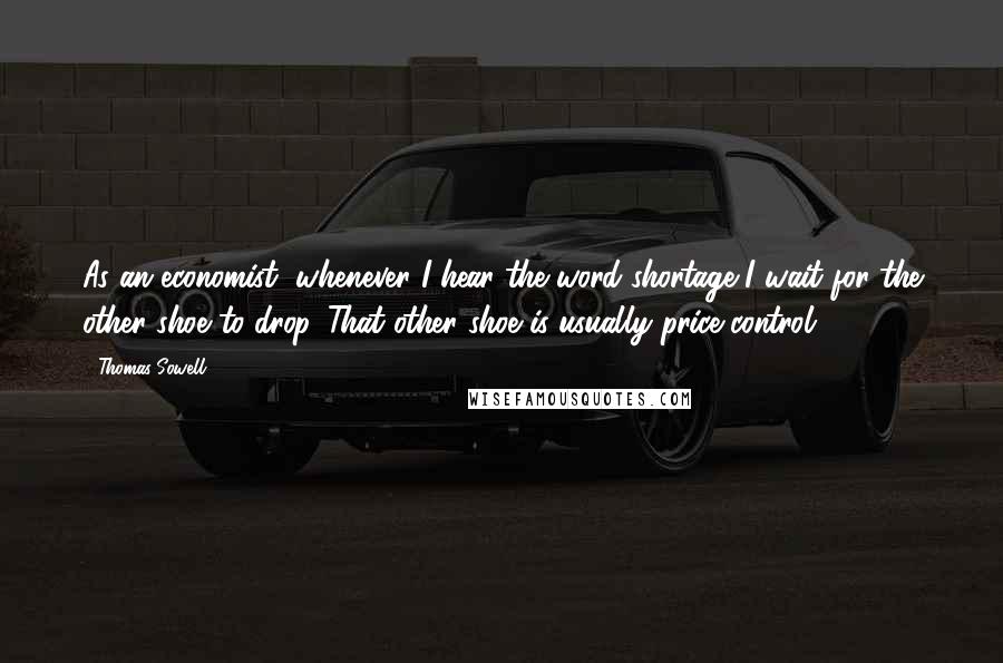 Thomas Sowell Quotes: As an economist, whenever I hear the word shortage I wait for the other shoe to drop. That other shoe is usually price control.
