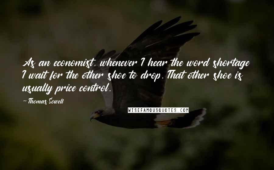 Thomas Sowell Quotes: As an economist, whenever I hear the word shortage I wait for the other shoe to drop. That other shoe is usually price control.
