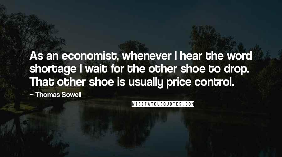 Thomas Sowell Quotes: As an economist, whenever I hear the word shortage I wait for the other shoe to drop. That other shoe is usually price control.