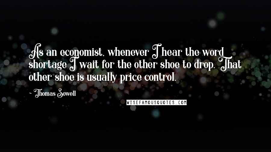Thomas Sowell Quotes: As an economist, whenever I hear the word shortage I wait for the other shoe to drop. That other shoe is usually price control.