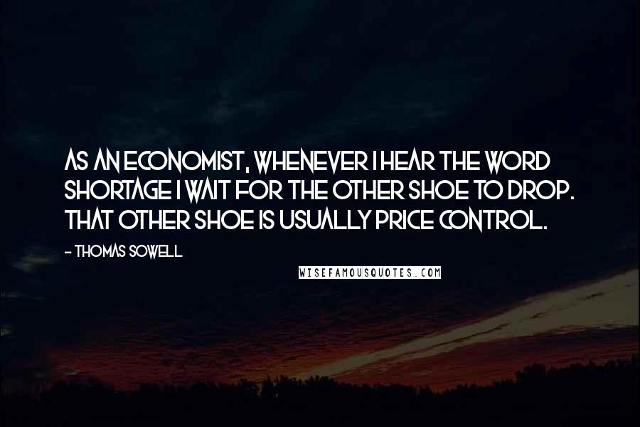 Thomas Sowell Quotes: As an economist, whenever I hear the word shortage I wait for the other shoe to drop. That other shoe is usually price control.