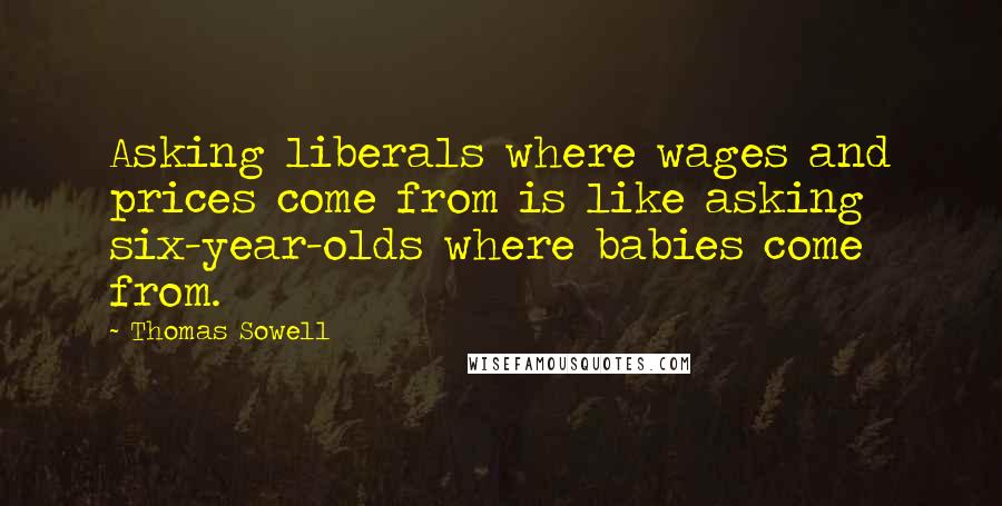 Thomas Sowell Quotes: Asking liberals where wages and prices come from is like asking six-year-olds where babies come from.