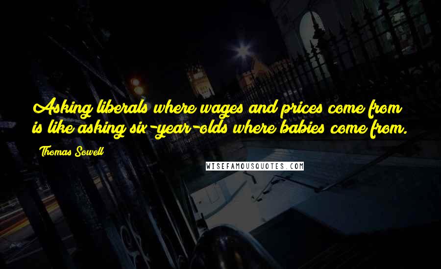 Thomas Sowell Quotes: Asking liberals where wages and prices come from is like asking six-year-olds where babies come from.