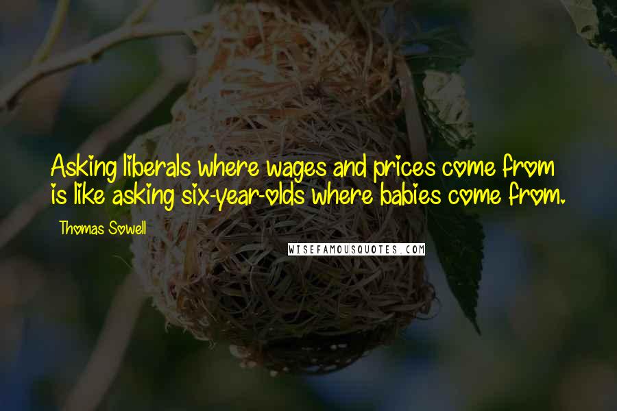 Thomas Sowell Quotes: Asking liberals where wages and prices come from is like asking six-year-olds where babies come from.