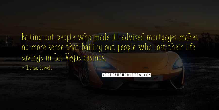 Thomas Sowell Quotes: Bailing out people who made ill-advised mortgages makes no more sense that bailing out people who lost their life savings in Las Vegas casinos.