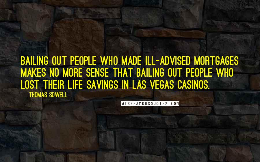 Thomas Sowell Quotes: Bailing out people who made ill-advised mortgages makes no more sense that bailing out people who lost their life savings in Las Vegas casinos.