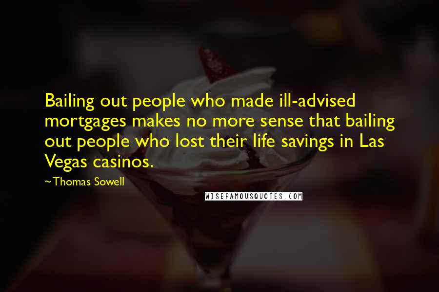Thomas Sowell Quotes: Bailing out people who made ill-advised mortgages makes no more sense that bailing out people who lost their life savings in Las Vegas casinos.