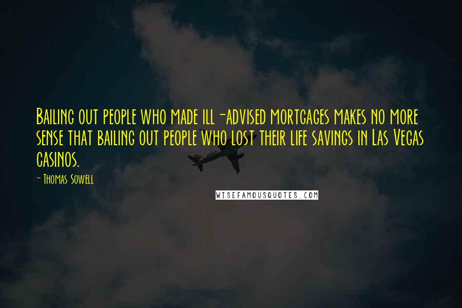 Thomas Sowell Quotes: Bailing out people who made ill-advised mortgages makes no more sense that bailing out people who lost their life savings in Las Vegas casinos.