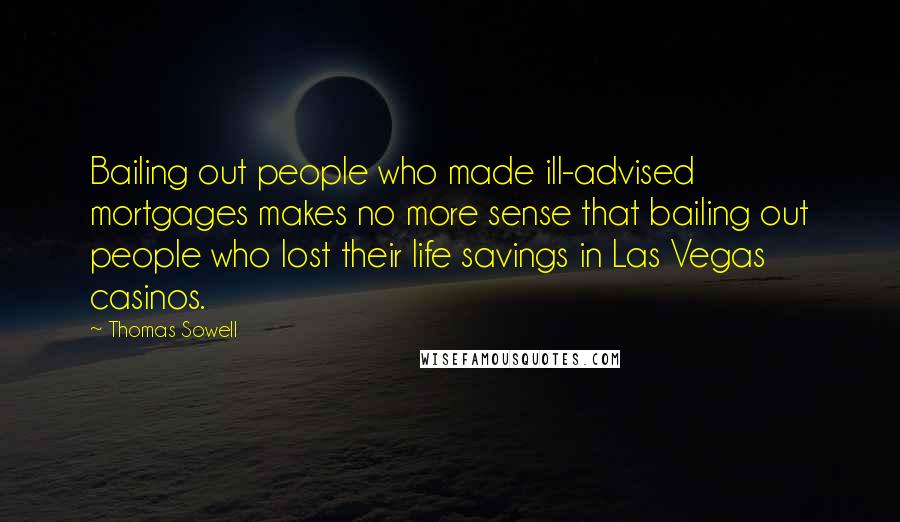 Thomas Sowell Quotes: Bailing out people who made ill-advised mortgages makes no more sense that bailing out people who lost their life savings in Las Vegas casinos.