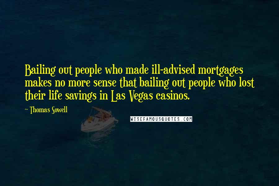 Thomas Sowell Quotes: Bailing out people who made ill-advised mortgages makes no more sense that bailing out people who lost their life savings in Las Vegas casinos.