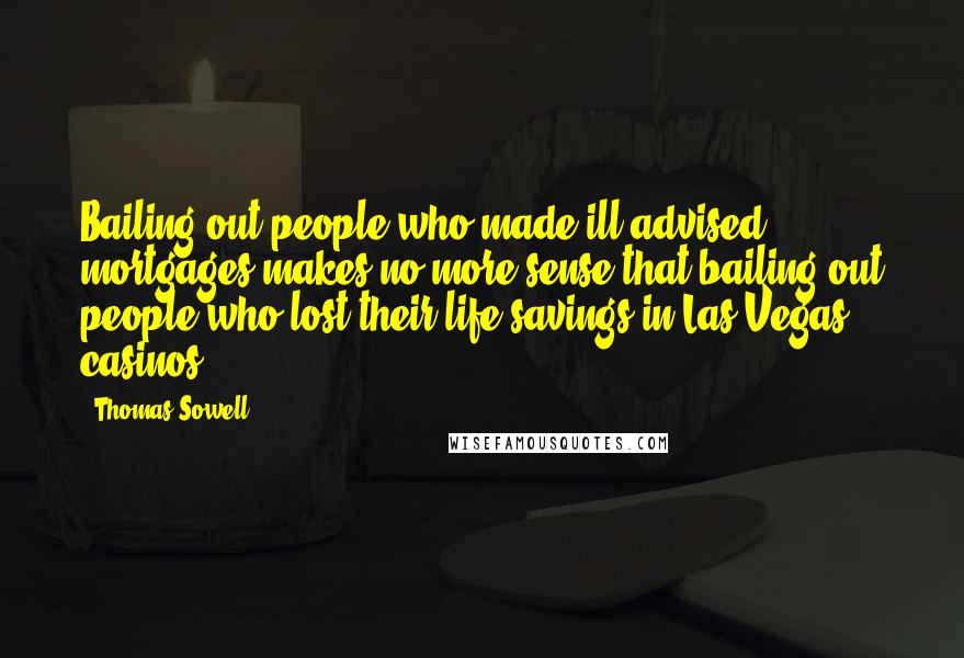 Thomas Sowell Quotes: Bailing out people who made ill-advised mortgages makes no more sense that bailing out people who lost their life savings in Las Vegas casinos.