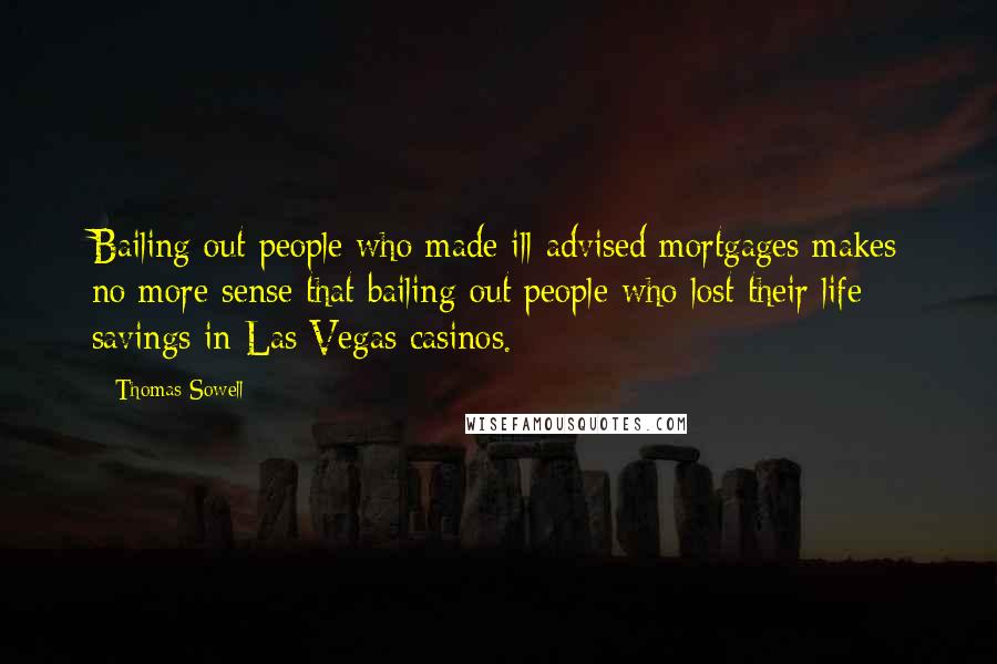 Thomas Sowell Quotes: Bailing out people who made ill-advised mortgages makes no more sense that bailing out people who lost their life savings in Las Vegas casinos.