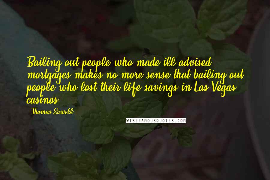 Thomas Sowell Quotes: Bailing out people who made ill-advised mortgages makes no more sense that bailing out people who lost their life savings in Las Vegas casinos.