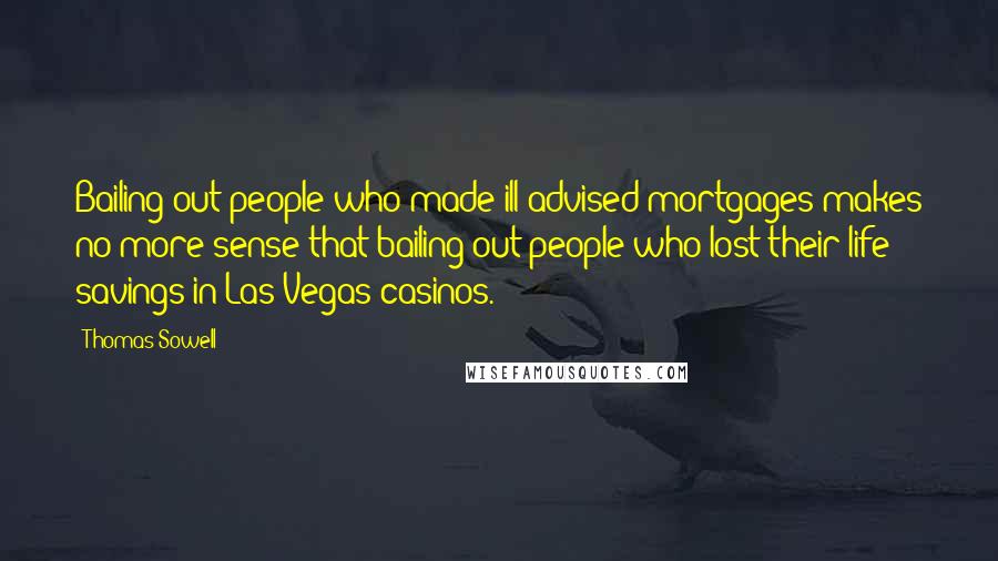 Thomas Sowell Quotes: Bailing out people who made ill-advised mortgages makes no more sense that bailing out people who lost their life savings in Las Vegas casinos.