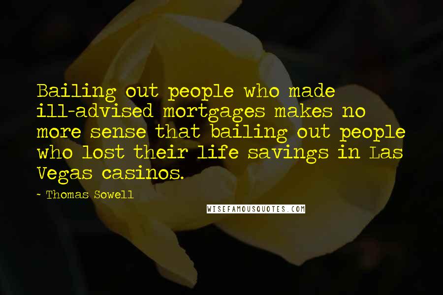 Thomas Sowell Quotes: Bailing out people who made ill-advised mortgages makes no more sense that bailing out people who lost their life savings in Las Vegas casinos.