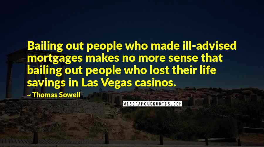 Thomas Sowell Quotes: Bailing out people who made ill-advised mortgages makes no more sense that bailing out people who lost their life savings in Las Vegas casinos.